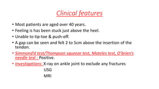 Clinical features
• Most patients are aged over 40 years.
• Feeling is has been stuck just above the heel.
• Unable to tip-toe & push-off.
• A gap can be seen and felt 2 to 5cm above the insertion of the
tendon.
• Simmond’d test/Thompson squeeze test, Mateles test, O’brien’s
needle test : Positive.
• Investigations: X-ray on ankle joint to exclude any fractures
USG
MRI
 