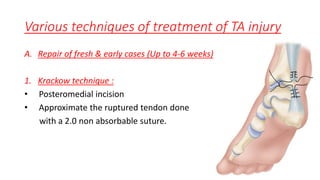 Various techniques of treatment of TA injury
A. Repair of fresh & early cases (Up to 4-6 weeks)
1. Krackow technique :
• Posteromedial incision
• Approximate the ruptured tendon done
with a 2.0 non absorbable suture.
 