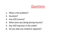 Questions
1. What is the problem?
2. Duration?
3. Any H/O trauma?
4. What were you doing during trauma?
5. Any H/O injection in the ankle?
6. Do you take any medicine regularly?
 