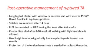 Post-operative management of ruptured TA
• Long leg full plaster with window or anterior slab with knee in 45°-60°
flexed & ankle in equinous position.
• Stitches are removed after 14 days.
• LLFP is converted to SLFP freeing the knee after 4-6 weeks.
• Plaster discarded after 8-10 weeks & walking with high heel shoe is
allowed.
• Heel heigh is reduced gradually & made planti-grade by next one
month.
• Protection of the tendon from stress is needed for at least 6 months.
 