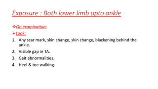 Exposure : Both lower limb upto ankle
On examination:
Look:
1. Any scar mark, skin change, skin change, blackening behind the
ankle.
2. Visible gap in TA.
3. Gait abnormalities.
4. Heel & toe walking.
 