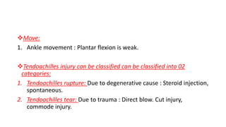 Move:
1. Ankle movement : Plantar flexion is weak.
Tendoachilles injury can be classified can be classified into 02
categories:
1. Tendoachilles rupture: Due to degenerative cause : Steroid injection,
spontaneous.
2. Tendoachilles tear: Due to trauma : Direct blow. Cut injury,
commode injury.
 