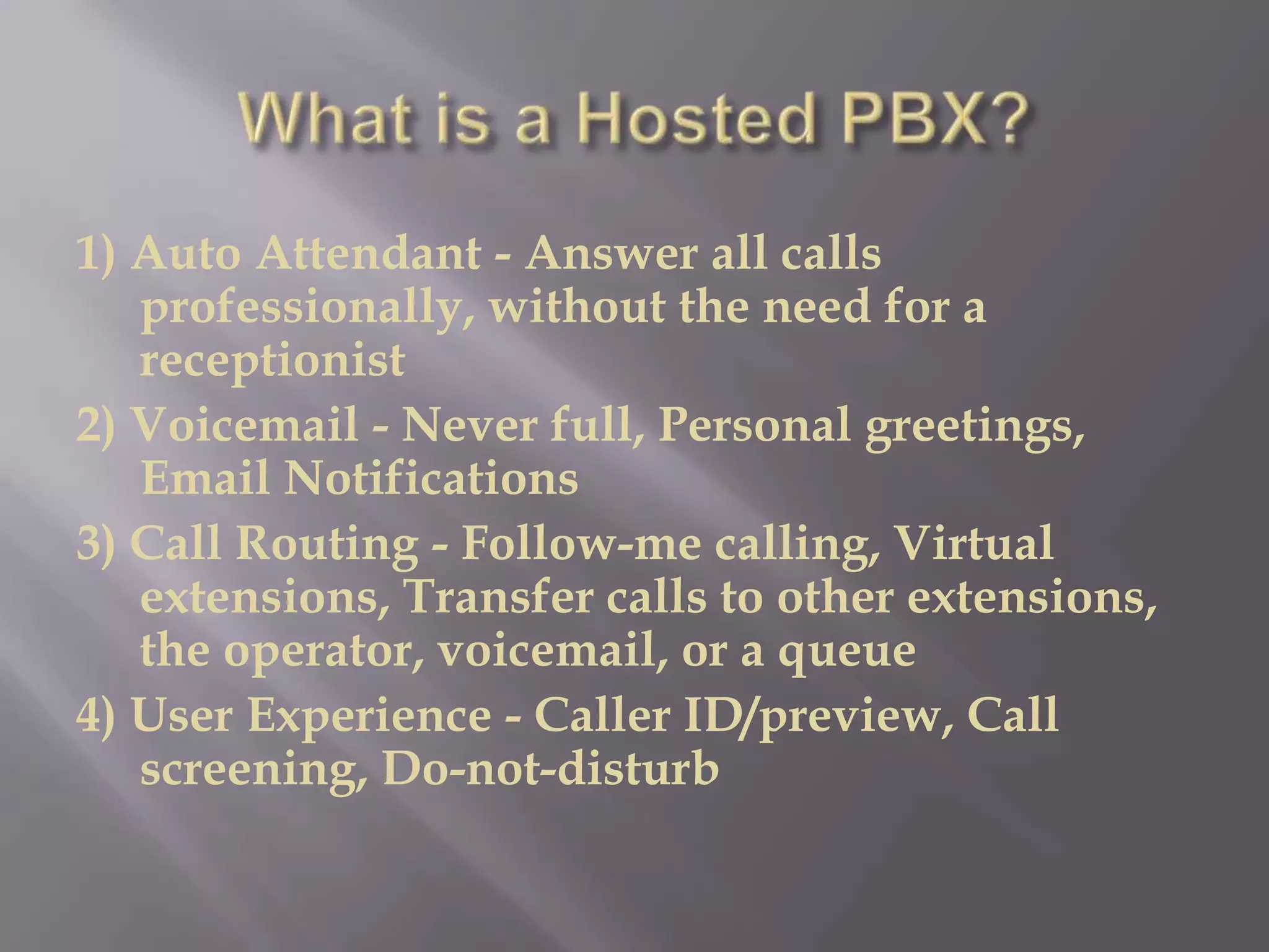 1) Auto Attendant - Answer all calls
   professionally, without the need for a
   receptionist
2) Voicemail - Never full, Personal greetings,
   Email Notifications
3) Call Routing - Follow-me calling, Virtual
   extensions, Transfer calls to other extensions,
   the operator, voicemail, or a queue
4) User Experience - Caller ID/preview, Call
   screening, Do-not-disturb
 
