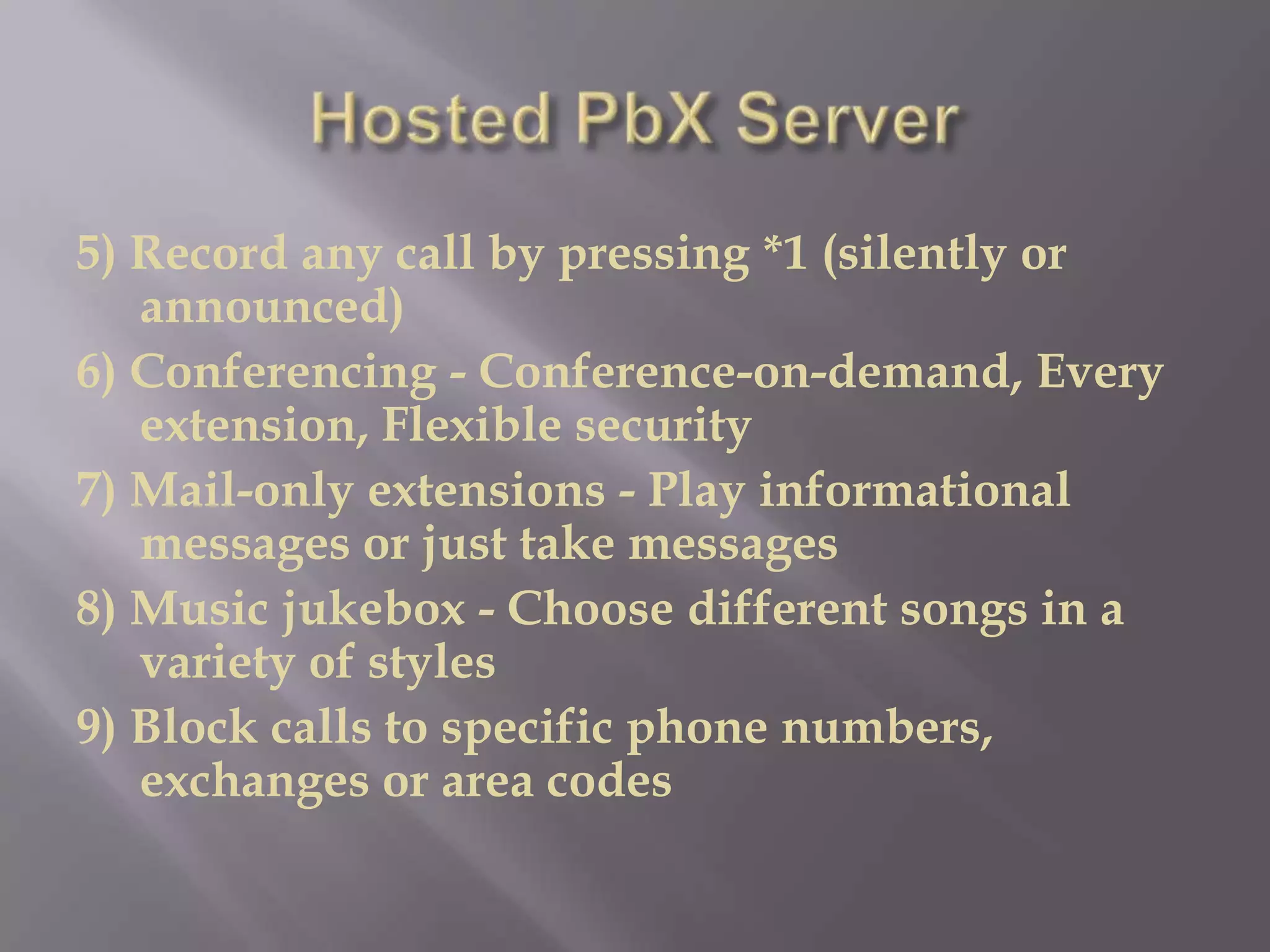 5) Record any call by pressing *1 (silently or
   announced)
6) Conferencing - Conference-on-demand, Every
   extension, Flexible security
7) Mail-only extensions - Play informational
   messages or just take messages
8) Music jukebox - Choose different songs in a
   variety of styles
9) Block calls to specific phone numbers,
   exchanges or area codes
 