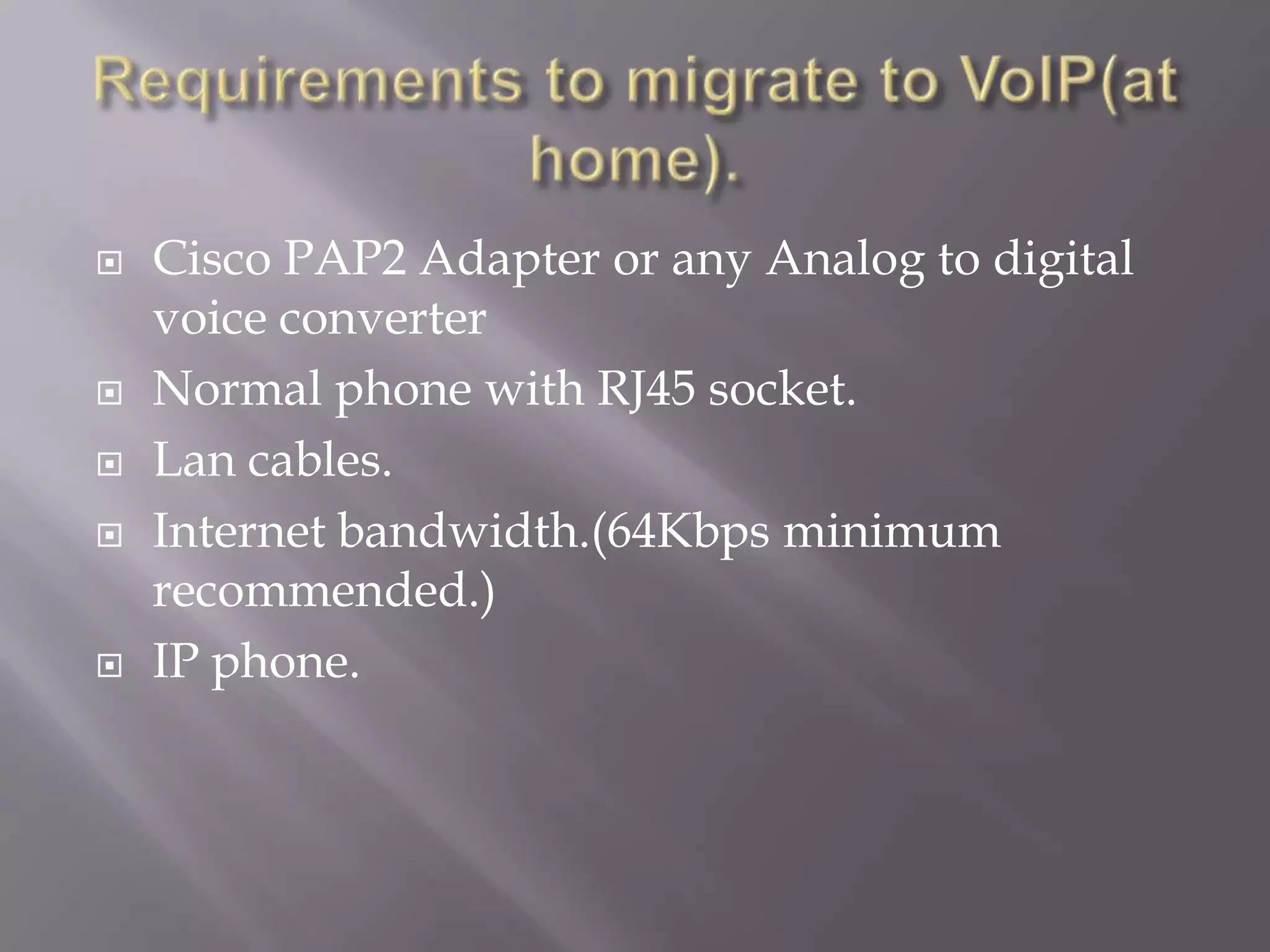   Cisco PAP2 Adapter or any Analog to digital
    voice converter
   Normal phone with RJ45 socket.
   Lan cables.
   Internet bandwidth.(64Kbps minimum
    recommended.)
   IP phone.
 