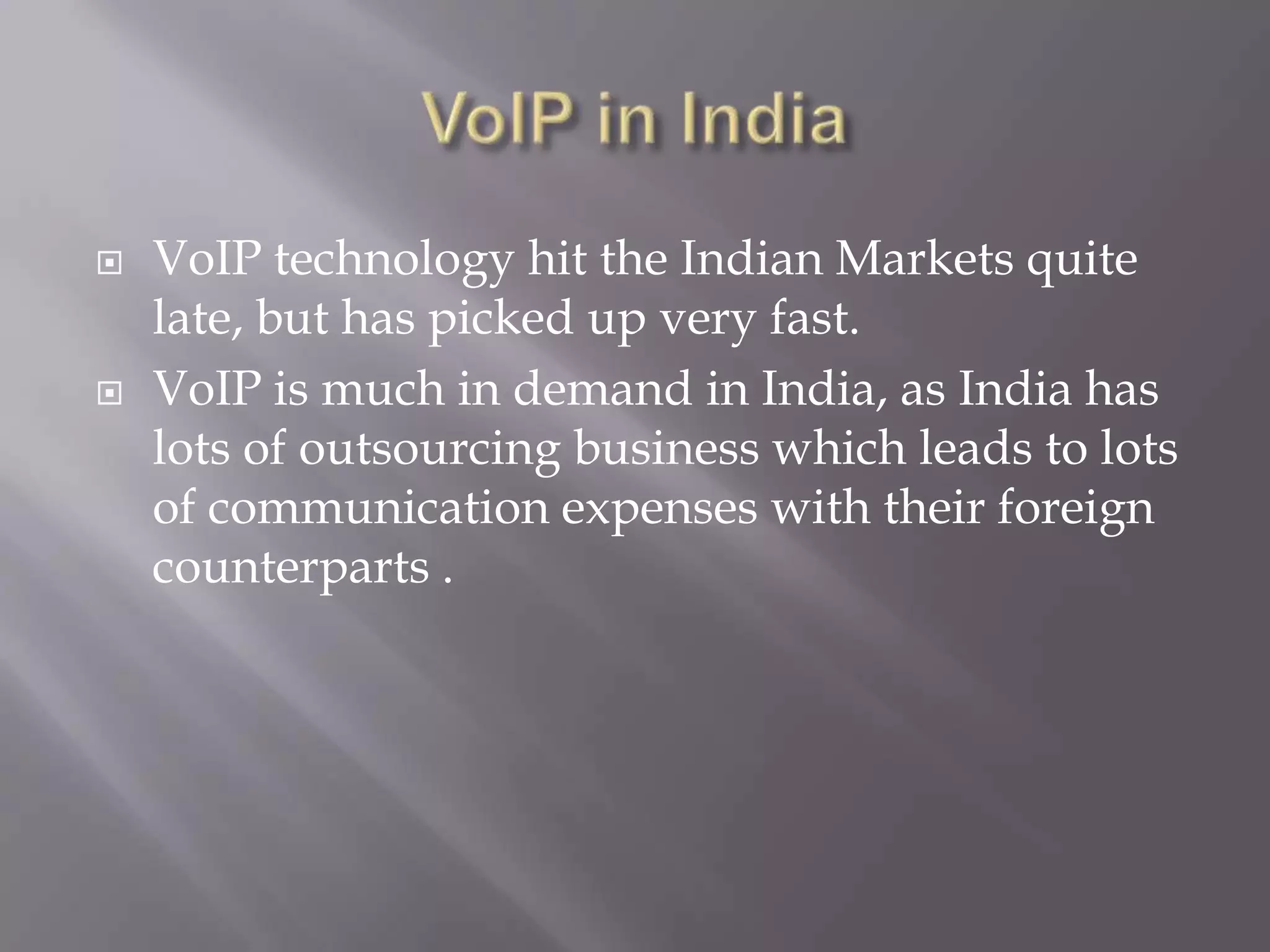    VoIP technology hit the Indian Markets quite
    late, but has picked up very fast.
   VoIP is much in demand in India, as India has
    lots of outsourcing business which leads to lots
    of communication expenses with their foreign
    counterparts .
 