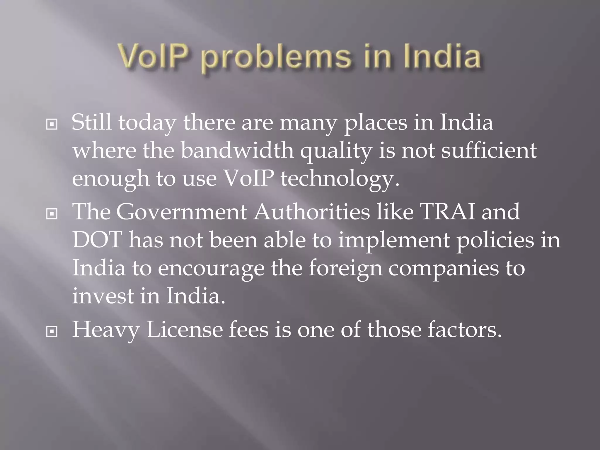    Still today there are many places in India
    where the bandwidth quality is not sufficient
    enough to use VoIP technology.
   The Government Authorities like TRAI and
    DOT has not been able to implement policies in
    India to encourage the foreign companies to
    invest in India.
   Heavy License fees is one of those factors.
 