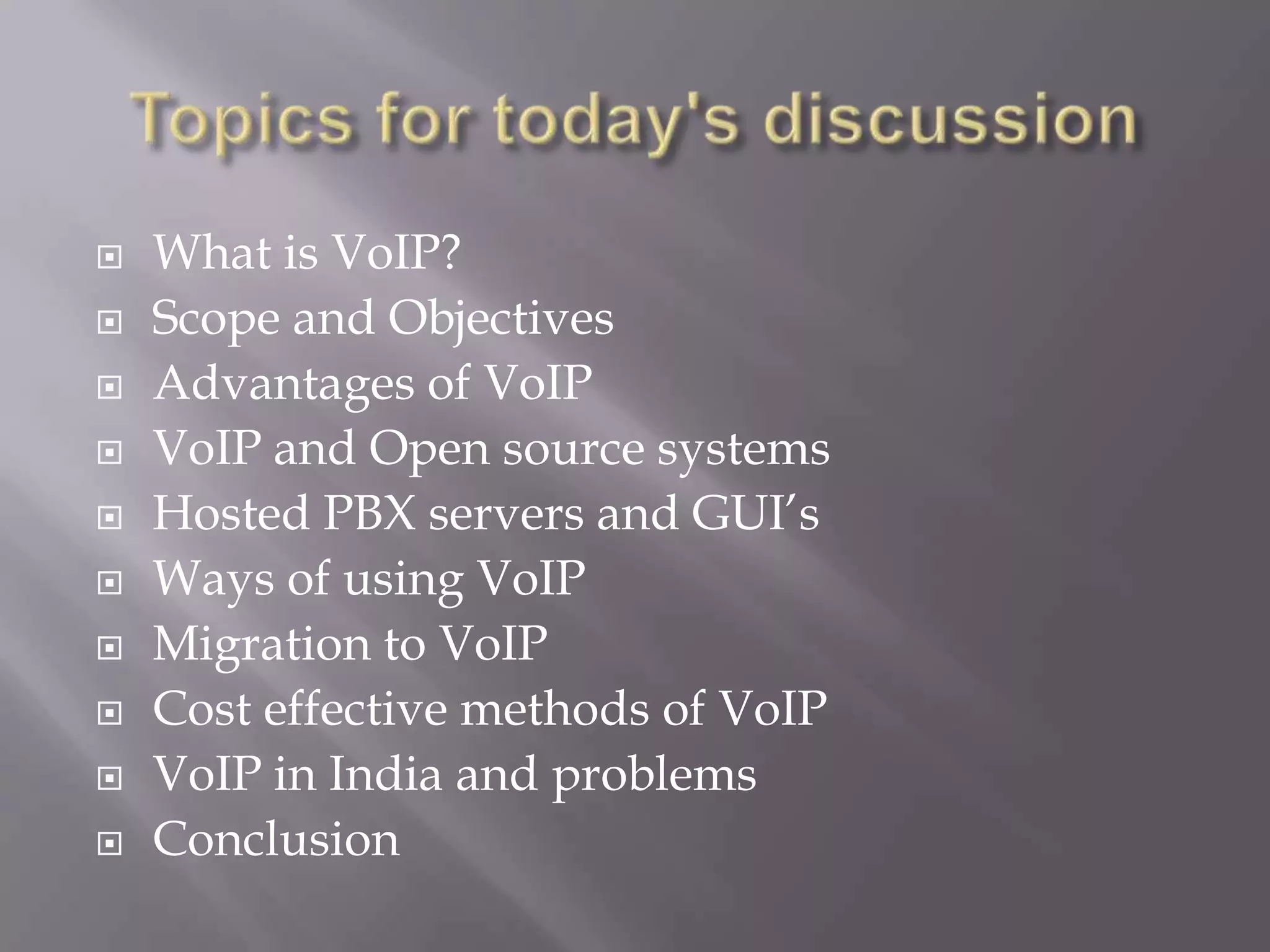   What is VoIP?
   Scope and Objectives
   Advantages of VoIP
   VoIP and Open source systems
   Hosted PBX servers and GUI’s
   Ways of using VoIP
   Migration to VoIP
   Cost effective methods of VoIP
   VoIP in India and problems
   Conclusion
 