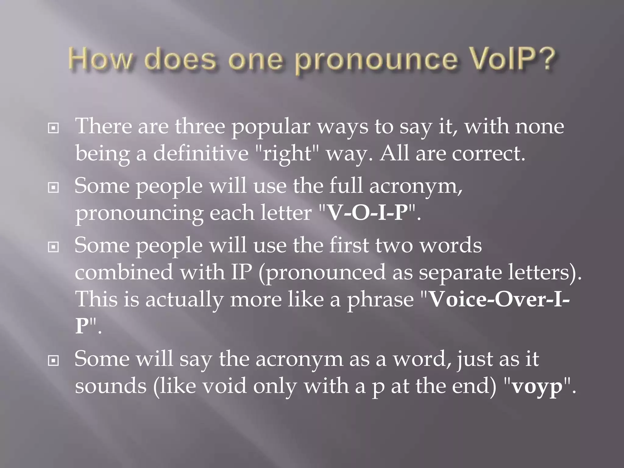   There are three popular ways to say it, with none
    being a definitive "right" way. All are correct.
   Some people will use the full acronym,
    pronouncing each letter "V-O-I-P".
   Some people will use the first two words
    combined with IP (pronounced as separate letters).
    This is actually more like a phrase "Voice-Over-I-
    P".
   Some will say the acronym as a word, just as it
    sounds (like void only with a p at the end) "voyp".
 