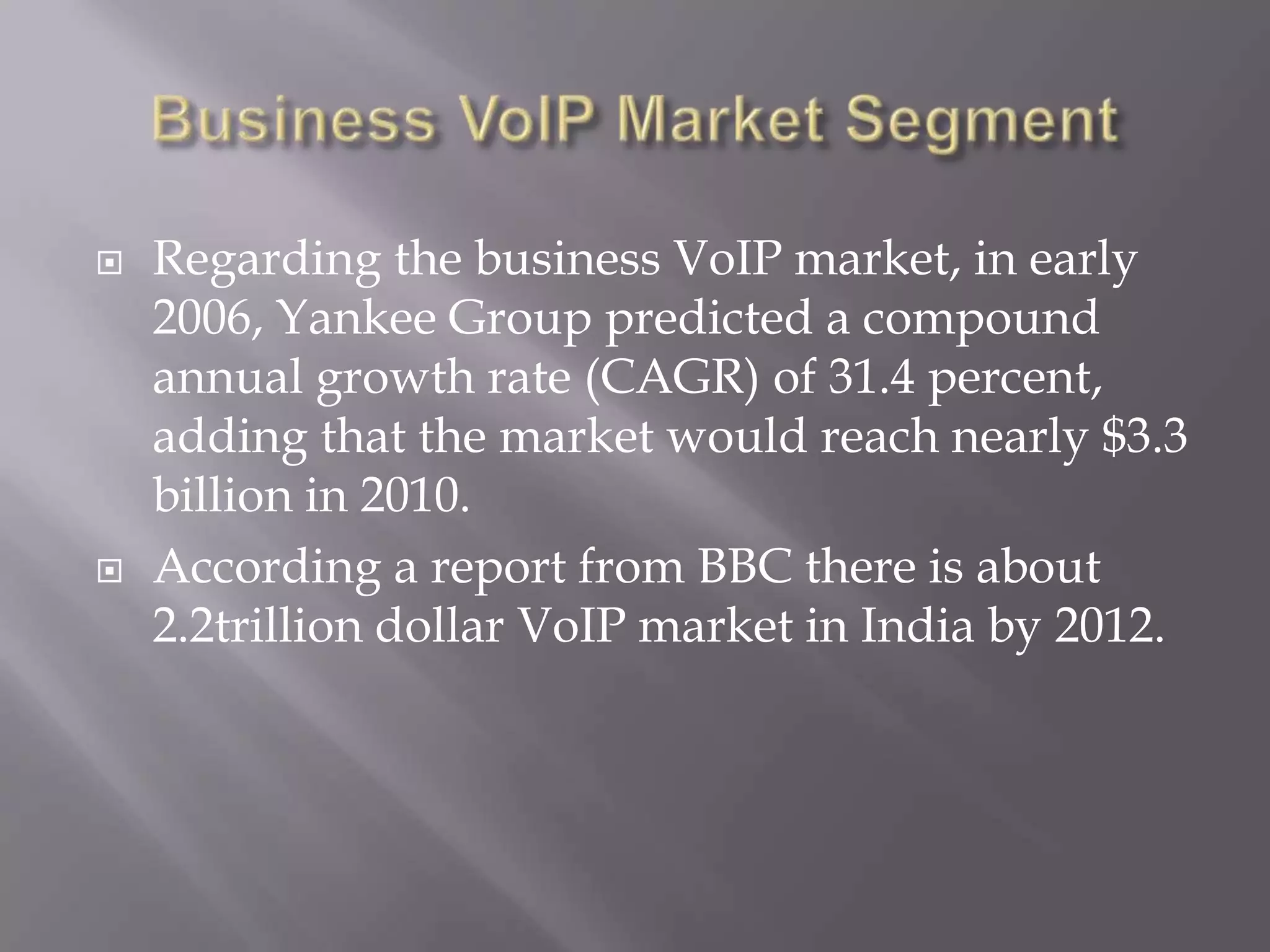   Regarding the business VoIP market, in early
    2006, Yankee Group predicted a compound
    annual growth rate (CAGR) of 31.4 percent,
    adding that the market would reach nearly $3.3
    billion in 2010.
   According a report from BBC there is about
    2.2trillion dollar VoIP market in India by 2012.
 