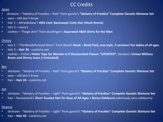 CC Credits
Jason
• skintone – “Idolatry of Freckles – Pale” from ganchi’s “Idolatry of Freckles” Complete Genetic Skintone Set
• eyes – still don’t know
• hair 1 – AlfredAskew’s Alfie Lied: Backswept Curly Hair (Nouk Remix)
• hair 2 – myos’s
• clothes – “Forge shirt” from dustfinger’s Separated H&M Shirts for the Men

Christy
• hair 1 - “ThinBraidsPontyail Short” from Nouk’s Nouk – Braid Pack, one style, 3 versions! For ladies of all ages.
• hair 2 – Hair 30 - coolsims.net
• clothes – Fishie’s Halter Tops for Women in 9 Desaturated Flavors *UPDATED*; Senates’s Unisex Military
    Boots and Skinny Jeans (+Untucked)

Bev
• skintone - “Idolatry of Freckles – Pale” from ganchi’s “Idolatry of Freckles” Complete Genetic Skintone Set
• eyes – still don’t know
• hair – Hair 24 - coolsims.net

Jon
• skintone - “Idolatry of Freckles – Light” from ganchi’s “Idolatry of Freckles” Complete Genetic Skintone Set
• hair – fanseelamb’s Short Tousled Hair for Boys of All Ages + Bonus Sideburns (obviously sans sideburns)

Deanna
• skintone - “Idolatry of Freckles – Light” from ganchi’s “Idolatry of Freckles” Complete Genetic Skintone Set
• hair – Hair 42 - coolsims.net
 