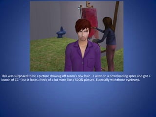 This was supposed to be a picture showing off Jason’s new hair – I went on a downloading spree and got a
bunch of CC – but it looks a heck of a lot more like a SOON picture. Especially with those eyebrows.
 