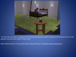 “Loo doo doo, the alarm’s going off, which annoys Annamarie as well as tanks my Environment, but I’m just
going to stay here and make the bed, haha!”

Both of them do this. If I cancel the action, they still finish it up before doing anything else.
 