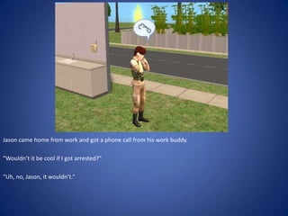 Jason came home from work and got a phone call from his work buddy.

“Wouldn’t it be cool if I got arrested?”

“Uh, no, Jason, it wouldn’t.”
 