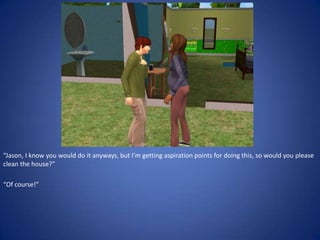 “Jason, I know you would do it anyways, but I’m getting aspiration points for doing this, so would you please
clean the house?”

“Of course!”
 