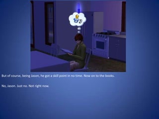 But of course, being Jason, he got a skill point in no time. Now on to the books.

No, Jason. Just no. Not right now.
 