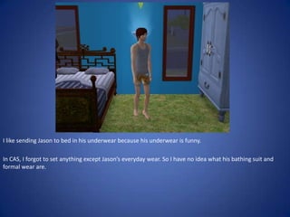I like sending Jason to bed in his underwear because his underwear is funny.

In CAS, I forgot to set anything except Jason’s everyday wear. So I have no idea what his bathing suit and
formal wear are.
 