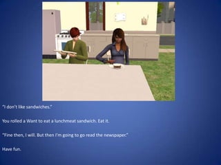 “I don’t like sandwiches.”

You rolled a Want to eat a lunchmeat sandwich. Eat it.

“Fine then, I will. But then I’m going to go read the newspaper.”

Have fun.
 