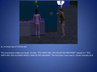 jk, no close-ups of Christy yet.

This interaction makes me laugh. It’s like, “YOU DIRTY RAT, YOU KILLED MY BROTHER!” except it’s “YOU
DIRTY RAT, YOU FLUSHED WHILE I WAS IN THE SHOWER!” The first time I ever saw it, I think I literally lol’d.
 