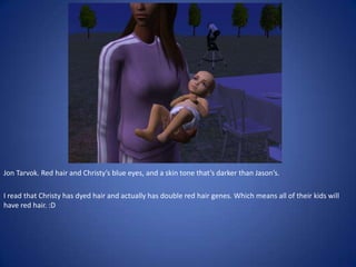 Jon Tarvok. Red hair and Christy’s blue eyes, and a skin tone that’s darker than Jason’s.

I read that Christy has dyed hair and actually has double red hair genes. Which means all of their kids will
have red hair. :D
 