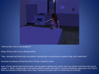 “Had my kids, time to eat spaghetti.”

Dang, Christy. Aren’t you a doting mother.

“Hey. I already had those kids once before. Having them a second time is pretty tiring, and I need food.”

You have no memory of that first time, Christy. It doesn’t count.

Yeah, Christy had already had the twins, but my game crashed and I had to start over pretty much from the end of
chapter 1. When my game got to the point where it would crash after 2 seconds of playing, I gave up on my 2 GB of
RAM and deleted inTeenimator and a hack I had that increases kids’ fun while they’re at school.
 