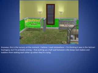 Anyways, this is the nursery at the moment. I believe I read somewhere – I’m thinking it was in the Vetinari
Duelegacy, but I’m probably wrong – that putting up a half-wall between cribs keeps twin babies and
toddlers from waking each other up when they’re crying.
 