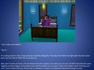 “Let’s make more babies.”

“Yes’m.”

If I could go back in time, I’d go and slap myself for doing this. This was more likely the night after the twins were
born, but still. HO-LY CRAP. You’ll see later on.

Kids, don’t try this at home. I’m not what you’d call an expert, but unless you are one, DO NOT have kids this close
together during a legacy. At the least, wait until the babies are a couple of days into toddler-hood. That way, you
won’t have to deal with two, three, four, or whatever number of completely dependent beings at once.
 