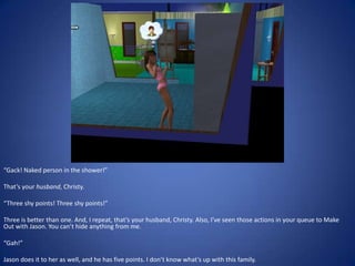 “Gack! Naked person in the shower!”

That’s your husband, Christy.

“Three shy points! Three shy points!”

Three is better than one. And, I repeat, that’s your husband, Christy. Also, I’ve seen those actions in your queue to Make
Out with Jason. You can’t hide anything from me.

“Gah!”

Jason does it to her as well, and he has five points. I don’t know what’s up with this family.
 
