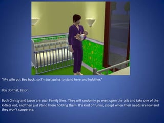 “My wife put Bev back, so I’m just going to stand here and hold her.”

You do that, Jason.

Both Christy and Jason are such Family Sims. They will randomly go over, open the crib and take one of the
kidlets out, and then just stand there holding them. It’s kind of funny, except when their needs are low and
they won’t cooperate.
 