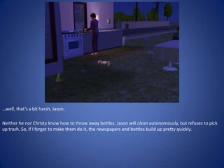 …well, that’s a bit harsh, Jason.

Neither he nor Christy know how to throw away bottles. Jason will clean autonomously, but refuses to pick
up trash. So, if I forget to make them do it, the newspapers and bottles build up pretty quickly.
 
