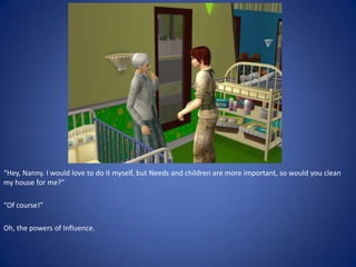 “Hey, Nanny. I would love to do it myself, but Needs and children are more important, so would you clean
my house for me?”

“Of course!”

Oh, the powers of Influence.
 