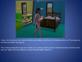 I have a lot of pictures from when the twins were babies, but they’re all mostly pointless, so I’ll just give you
one last one before they age up.

This is Christy taking Bev to get her a bottle. It’s a pretty pointless picture, besides the look on Christy’s face.
She’s all “OMG THIS IS SO SERIOUS I’M GETTING MY BABY A BOTTLE.”
 