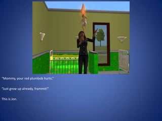 “Mommy, your red plumbob hurts.”

“Just grow up already, frammit!”

This is Jon.
 