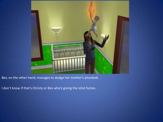 Bev, on the other hand, manages to dodge her mother’s plumbob.

I don’t know if that’s Christy or Bev who’s giving the stink fumes.
 