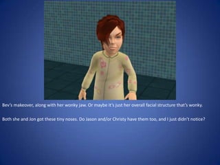 Bev’s makeover, along with her wonky jaw. Or maybe it’s just her overall facial structure that’s wonky.

Both she and Jon got these tiny noses. Do Jason and/or Christy have them too, and I just didn’t notice?
 