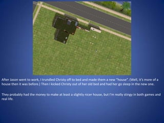 After Jason went to work, I trundled Christy off to bed and made them a new “house”. (Well, it’s more of a
house then it was before.) Then I kicked Christy out of her old bed and had her go sleep in the new one.

They probably had the money to make at least a slightly nicer house, but I’m really stingy in both games and
real life.
 