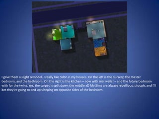 I gave them a slight remodel. I really like color in my houses. On the left is the nursery, the master
bedroom, and the bathroom. On the right is the kitchen – now with real walls! – and the future bedroom
with for the twins. Yes, the carpet is split down the middle xD My Sims are always rebellious, though, and I’ll
bet they’re going to end up sleeping on opposite sides of the bedroom.
 