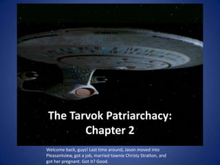 The Tarvok Patriarchacy:
       Chapter 2
Welcome back, guys! Last time around, Jason moved into
Pleasantview, got a job, married townie Christy Stratton, and
got her pregnant. Got it? Good.
 