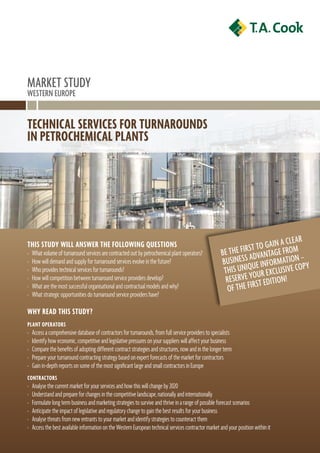 Market stUDy
Western eUrope


Technical services for Turnarounds
in peTrochemical planTs




                                                                                                                               Cl e ar
This sTudy will answer The following quesTions                                                                    st to gaIn aFroM
›   What volume of turnaround services are contracted out by petrochemical plant operators?             Be the FIr aDvantage
›   How will demand and supply for turnaround services evolve in the future?                            BUsIness Ue InFor MatIon –py
›   Who provides technical services for turnarounds?                                                     thIs UnIq oUr e XClUsIve Co
›   How will competition between turnaround service providers develop?                                    reserve yrst eDItIon!
›   What are the most successful organisational and contractual models and why?                           oF the FI
›   What strategic opportunities do turnaround service providers have?

why read This sTudy?
planT operaTors
›   Access a comprehensive database of contractors for turnarounds, from full service providers to specialists
›   Identify how economic, competitive and legislative pressures on your suppliers will affect your business
›   Compare the benefits of adopting different contract strategies and structures, now and in the longer term
›   Prepare your turnaround contracting strategy based on expert forecasts of the market for contractors
›   Gain in-depth reports on some of the most significant large and small contractors in Europe
conTracTors
›   Analyse the current market for your services and how this will change by 2020
›   Understand and prepare for changes in the competitive landscape, nationally and internationally
›   Formulate long term business and marketing strategies to survive and thrive in a range of possible forecast scenarios
›   Anticipate the impact of legislative and regulatory change to gain the best results for your business
›   Analyse threats from new entrants to your market and identify strategies to counteract them
›   Access the best available information on the Western European technical services contractor market and your position within it
 
