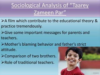 Sociological Analysis of “Taarey
Zameen Par”
A film which contribute to the educational theory &
practice tremendously.
Give some important messages for parents and
teachers.
Mother’s blaming behavior and father’s strict
attitude.
Comparison of two brothers.
Role of traditional teachers.

 