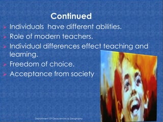 Continued
Individuals have different abilities.
 Role of modern teachers.
 Individual differences effect teaching and
learning.
 Freedom of choice.
 Acceptance from society


Department Of Geosciences & Geography

 
