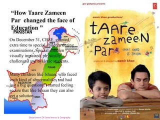“How Taare Zameen
Par changed the face of
Education ”
On December 31, CBSE granted
extra time to special children during
examinations. Special children visually impaired, physically
challenged and dyslexic students.
Many children like Ishaan, who faced
such kind of abnormalities and had
just a big question(?) started feeling
secure that like Ishaan they can also
get a solution.

Department Of Geosciences & Geography

 