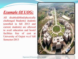 Example Of UOG:
All disabled(blind/physically
challenged Students) students
(enrolled in fall 2013 and
current students) are allowed
to avail education and hostel
facilities free of cost at
University of Gujrat w.e.f fall
Semester-2013

Department Of Geosciences & Geography

 