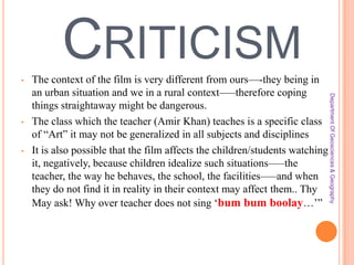 CRITICISM
•

•

Department Of Geosciences & Geography

•

The context of the film is very different from ours—-they being in
an urban situation and we in a rural context—–therefore coping
things straightaway might be dangerous.
The class which the teacher (Amir Khan) teaches is a specific class
of ―Art‖ it may not be generalized in all subjects and disciplines
It is also possible that the film affects the children/students watching
it, negatively, because children idealize such situations—–the
teacher, the way he behaves, the school, the facilities—–and when
they do not find it in reality in their context may affect them.. Thy
May ask! Why over teacher does not sing ‗bum bum boolay…‘‖

 