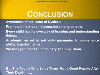 Department Of Geosciences & Geography

CONCLUSION
•

•
•

•

•

•

Awareness of the issue of Dyslexia
Prompted more open discussion among parents
Every child has its own way of learning and understanding
things.
Academic record is not only parameter to judge once
ability & performance
We Note problems But don’t Try To Solve Them..

But The People Who Solve Them Get a Good Repute After
Their Death…….

 