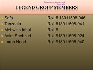 Department Of Geosciences &
Geography

LEGEND GROUP MEMBERS
Safa
 Tanzeela
 Mehwish Iqbal
 Asim Shehzad
 Imran Noori


Roll # 13011508-046
Roll #13011508-041
Roll #__________
Roll #13011508-024
Roll #13011508-040

 