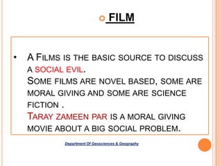 

•

FILM

A FILMS IS THE BASIC SOURCE TO DISCUSS
A SOCIAL EVIL.
SOME FILMS ARE NOVEL BASED, SOME ARE
MORAL GIVING AND SOME ARE SCIENCE
FICTION

.

TARAY ZAMEEN PAR IS A MORAL GIVING
MOVIE ABOUT A BIG SOCIAL PROBLEM.
Department Of Geosciences & Geography

 