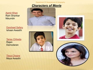 Department Of Geosciences & Geography

Characters of Movie
Aamir Khan
Ram Shankar
Nikumbh

Darsheel Safary
Ishaan Awasthi

Tanay Chheda
Rajan
Damodaran

Tisca Chopra
Maya Awasthi

 