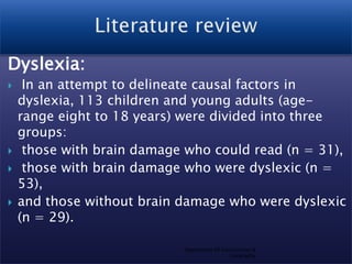 Dyslexia:







In an attempt to delineate causal factors in
dyslexia, 113 children and young adults (agerange eight to 18 years) were divided into three
groups:
those with brain damage who could read (n = 31),
those with brain damage who were dyslexic (n =
53),
and those without brain damage who were dyslexic
(n = 29).
Department Of Geosciences &
Geography

 