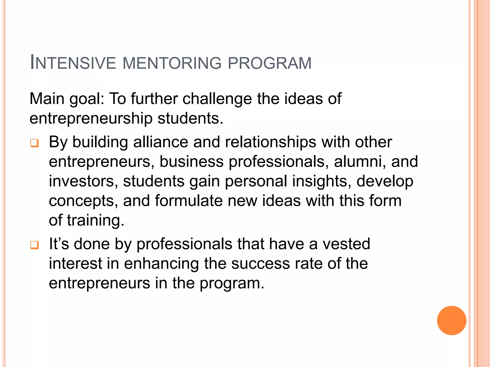 It’s done by professionals that have a vested interest in enhancing the success rate of the entrepreneurs in the program.    Intensive mentoring programThere are a number of forms of mentoring:One-on-one : it’s more focused.